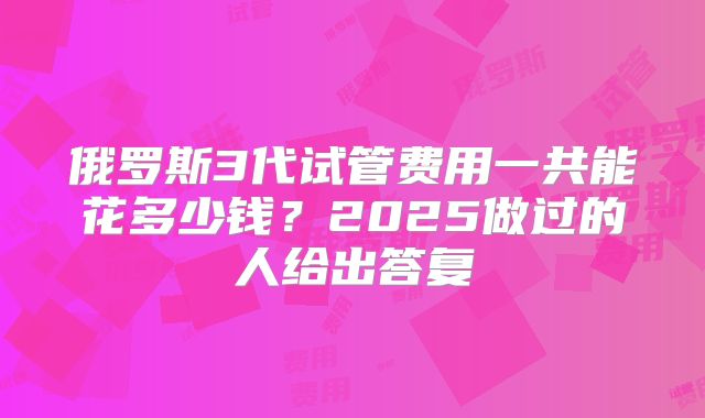 俄罗斯3代试管费用一共能花多少钱?2025做过的人给出答复