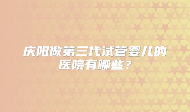 庆阳做第三代试管婴儿的医院有哪些?