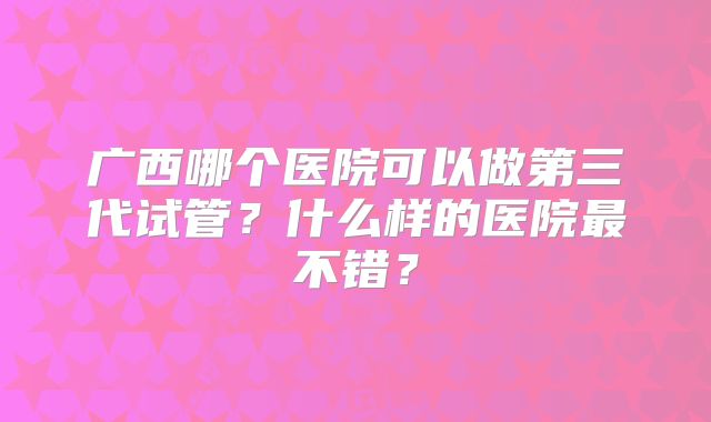 广西哪个医院可以做第三代试管？什么样的医院最不错？