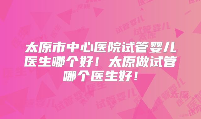 太原市中心医院试管婴儿医生哪个好!太原做试管哪个医生好!