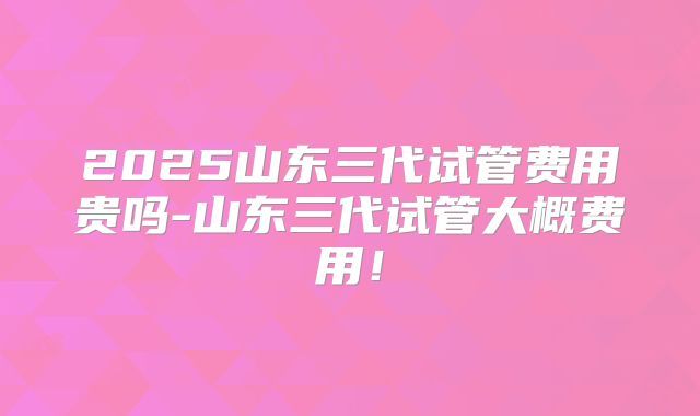 2025山东三代试管费用贵吗-山东三代试管大概费用!
