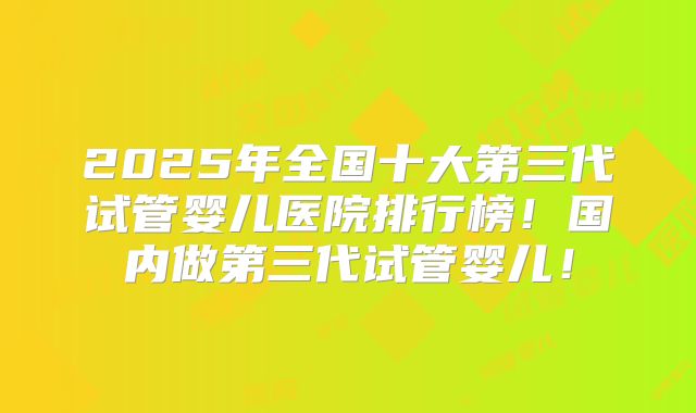 2025年全国十大第三代试管婴儿医院排行榜！国内做第三代试管婴儿！