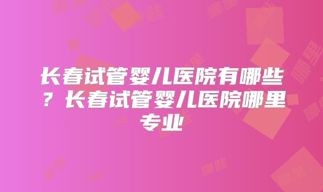 长春试管婴儿医院有哪些？长春试管婴儿医院哪里专业