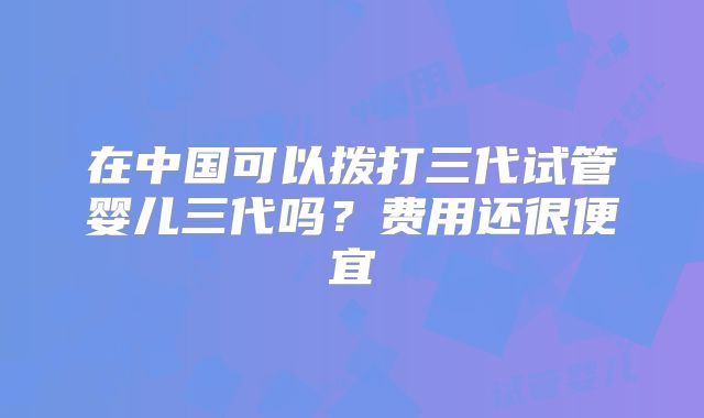 在中国可以拨打三代试管婴儿三代吗?费用还很便宜