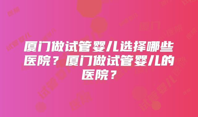厦门做试管婴儿选择哪些医院?厦门做试管婴儿的医院?