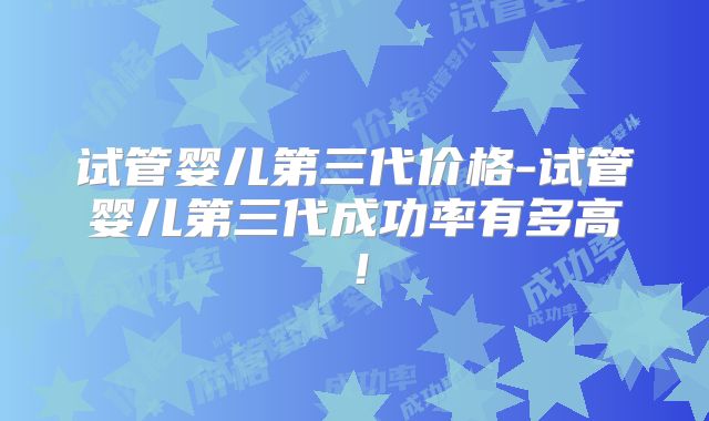 试管婴儿第三代价格-试管婴儿第三代成功率有多高！