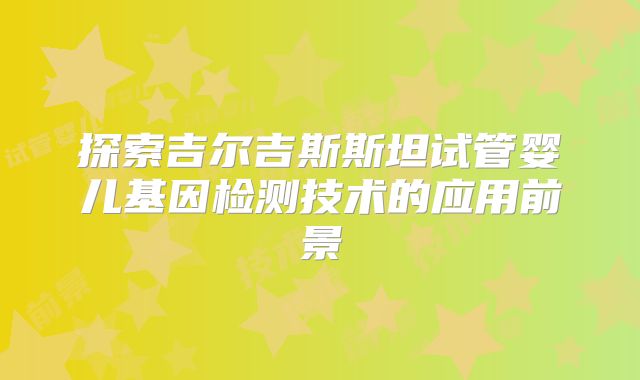 探索吉尔吉斯斯坦试管婴儿基因检测技术的应用前景