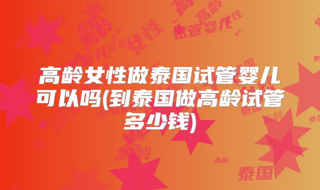 高龄女性做泰国试管婴儿可以吗(到泰国做高龄试管多少钱)