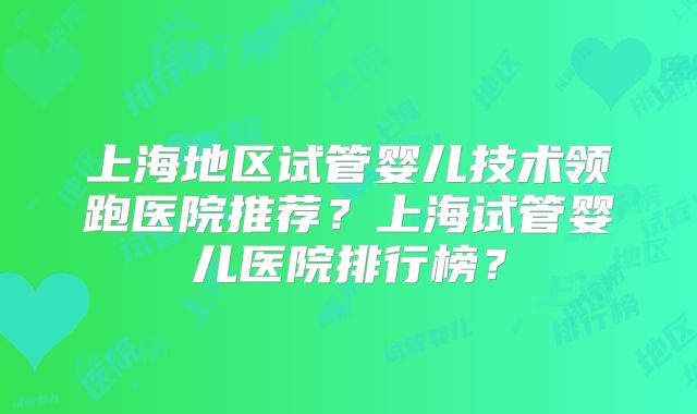 上海地区试管婴儿技术领跑医院推荐？上海试管婴儿医院排行榜？