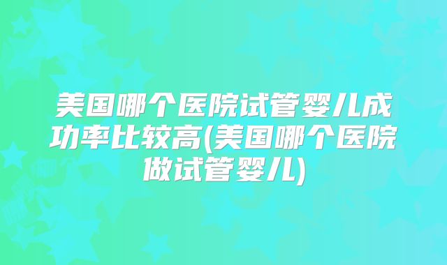 美国哪个医院试管婴儿成功率比较高(美国哪个医院做试管婴儿)