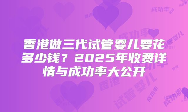 香港做三代试管婴儿要花多少钱？2025年收费详情与成功率大公开