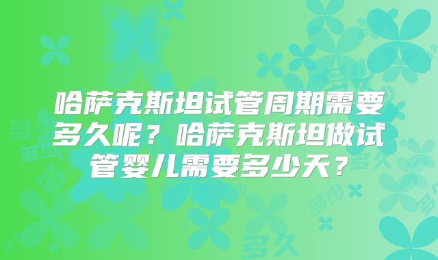 哈萨克斯坦试管周期需要多久呢？哈萨克斯坦做试管婴儿需要多少天？