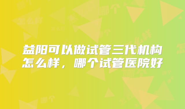 益阳可以做试管三代机构怎么样，哪个试管医院好