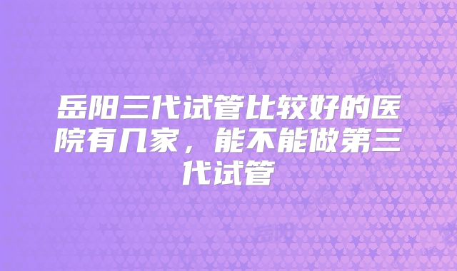 岳阳三代试管比较好的医院有几家，能不能做第三代试管