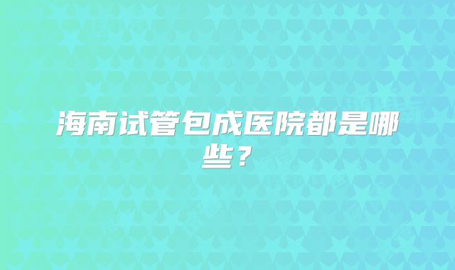 海南试管包成医院都是哪些?