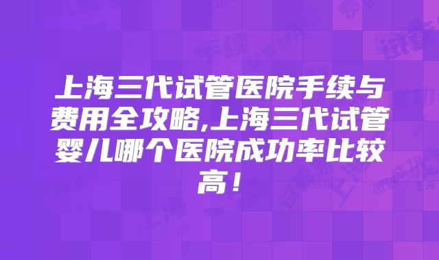上海三代试管医院手续与费用全攻略,上海三代试管婴儿哪个医院成功率比较高!