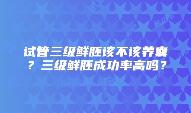 试管三级鲜胚该不该养囊?三级鲜胚成功率高吗?
