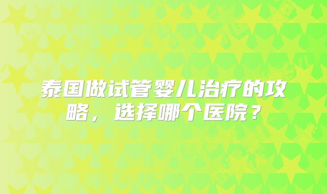 泰国做试管婴儿治疗的攻略,选择哪个医院?