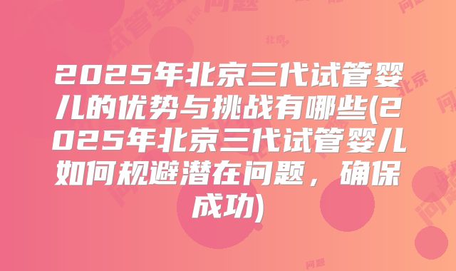 2025年北京三代试管婴儿的优势与挑战有哪些(2025年北京三代试管婴儿如何规避潜在问题，确保成功)