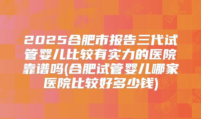 2025合肥市报告三代试管婴儿比较有实力的医院靠谱吗(合肥试管婴儿哪家医院比较好多少钱)
