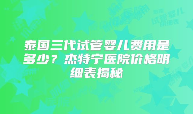 泰国三代试管婴儿费用是多少?杰特宁医院价格明细表揭秘