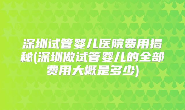 深圳试管婴儿医院费用揭秘(深圳做试管婴儿的全部费用大概是多少)