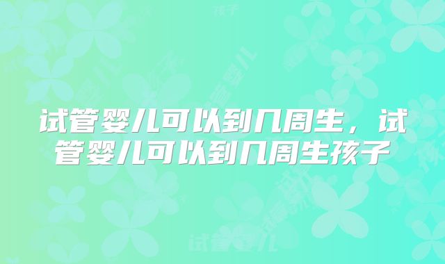 试管婴儿可以到几周生，试管婴儿可以到几周生孩子