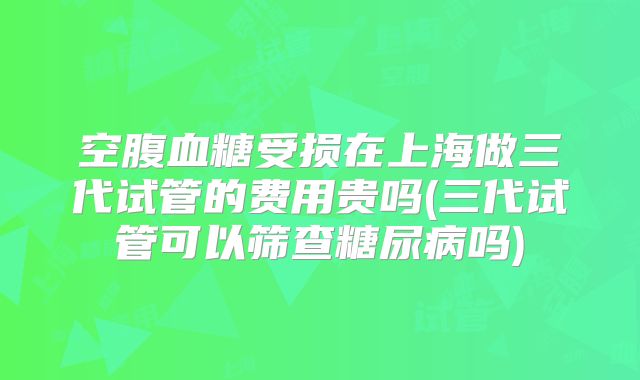 空腹血糖受损在上海做三代试管的费用贵吗(三代试管可以筛查糖尿病吗)