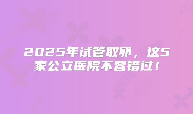 2025年试管取卵，这5家公立医院不容错过！