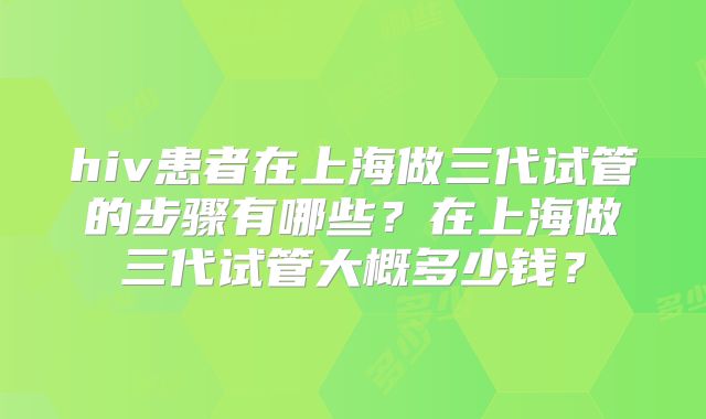 hiv患者在上海做三代试管的步骤有哪些?在上海做三代试管大概多少钱?