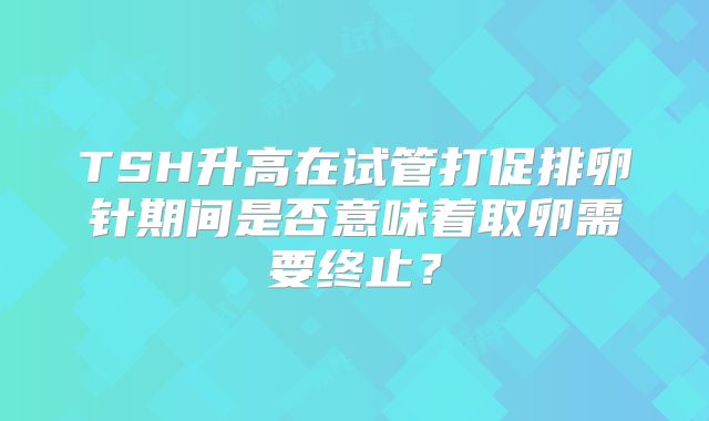 TSH升高在试管打促排卵针期间是否意味着取卵需要终止?