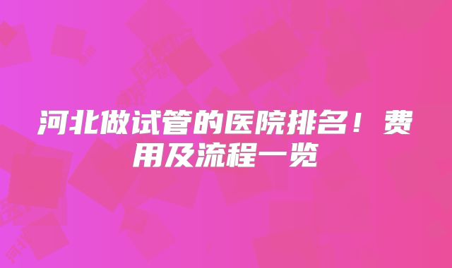 河北做试管的医院排名！费用及流程一览