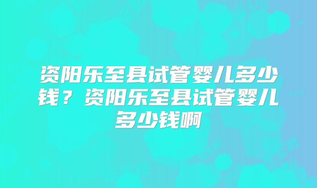 资阳乐至县试管婴儿多少钱？资阳乐至县试管婴儿多少钱啊