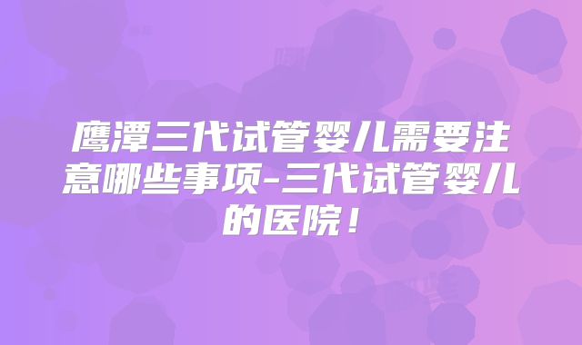 鹰潭三代试管婴儿需要注意哪些事项-三代试管婴儿的医院！