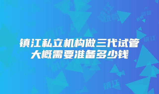 镇江私立机构做三代试管大概需要准备多少钱