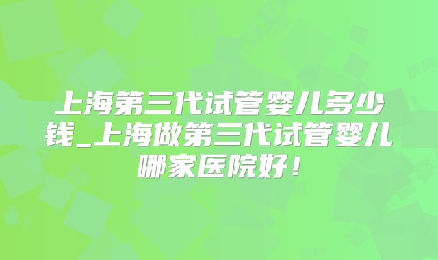 上海第三代试管婴儿多少钱_上海做第三代试管婴儿哪家医院好!