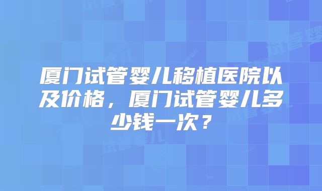 厦门试管婴儿移植医院以及价格，厦门试管婴儿多少钱一次？