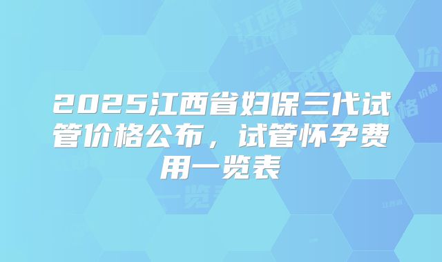 2025江西省妇保三代试管价格公布,试管怀孕费用一览表