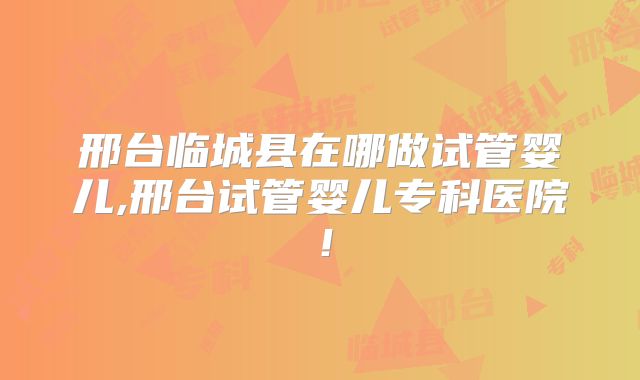 邢台临城县在哪做试管婴儿,邢台试管婴儿专科医院！