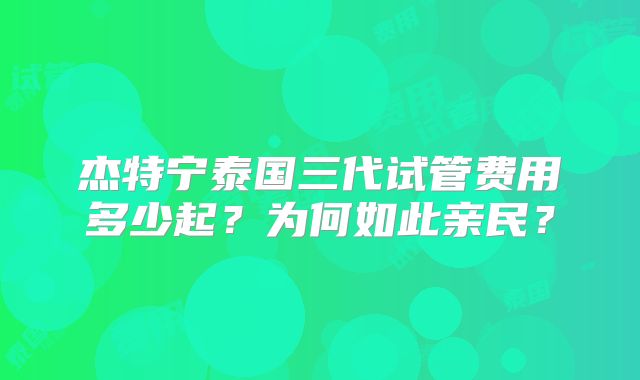 杰特宁泰国三代试管费用多少起？为何如此亲民？