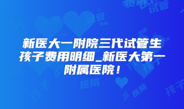 新医大一附院三代试管生孩子费用明细_新医大第一附属医院!