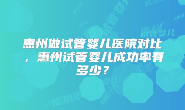 惠州做试管婴儿医院对比，惠州试管婴儿成功率有多少？