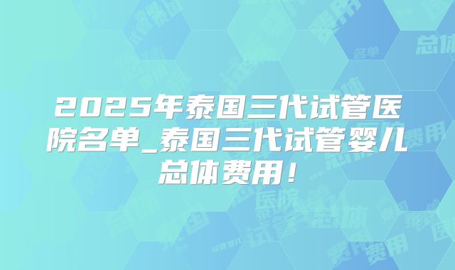 2025年泰国三代试管医院名单_泰国三代试管婴儿总体费用！