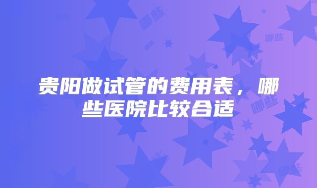 贵阳做试管的费用表，哪些医院比较合适
