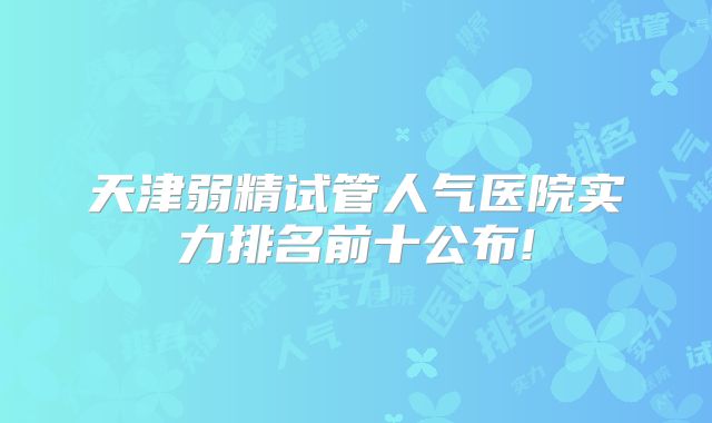 天津弱精试管人气医院实力排名前十公布!