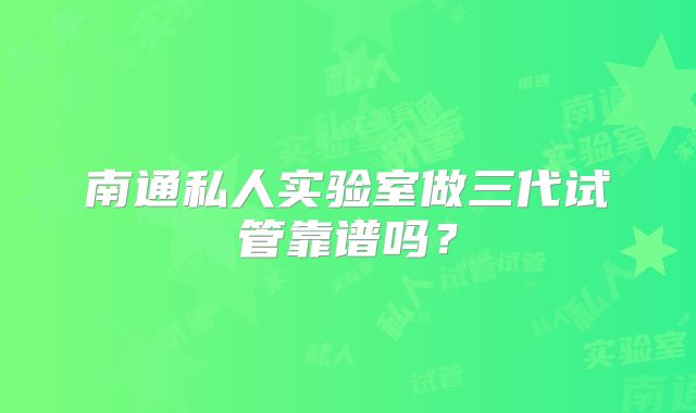 南通私人实验室做三代试管靠谱吗？