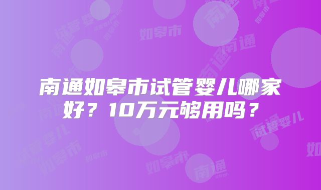 南通如皋市试管婴儿哪家好?10万元够用吗?