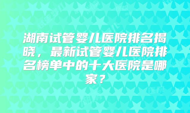 湖南试管婴儿医院排名揭晓,最新试管婴儿医院排名榜单中的十大医院是哪家?