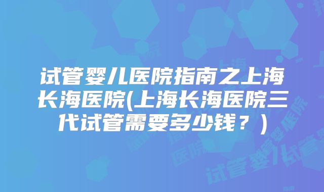 试管婴儿医院指南之上海长海医院(上海长海医院三代试管需要多少钱?)