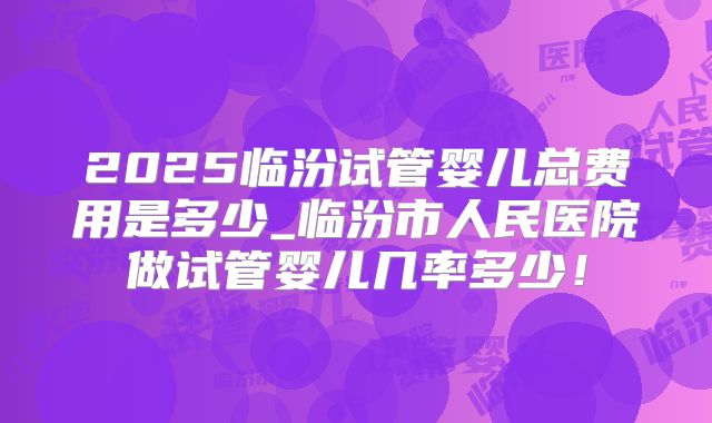 2025临汾试管婴儿总费用是多少_临汾市人民医院做试管婴儿几率多少!
